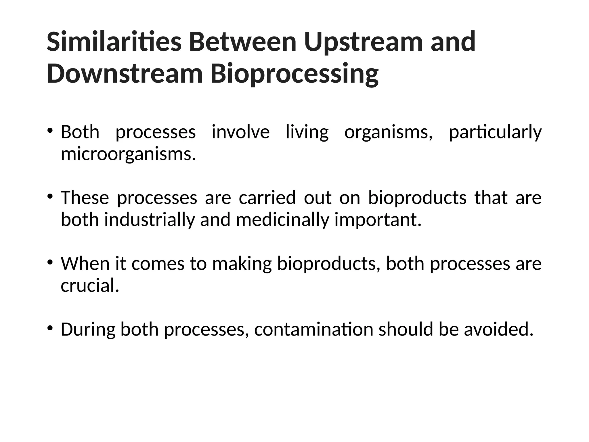 Similarities Between Upstream and
Downstream Bioprocessing
• Both processes involve living organisms, particularly
microorganisms.
• These processes are carried out on bioproducts that are
both industrially and medicinally important.
• When it comes to making bioproducts, both processes are
crucial.
• During both processes, contamination should be avoided.
 