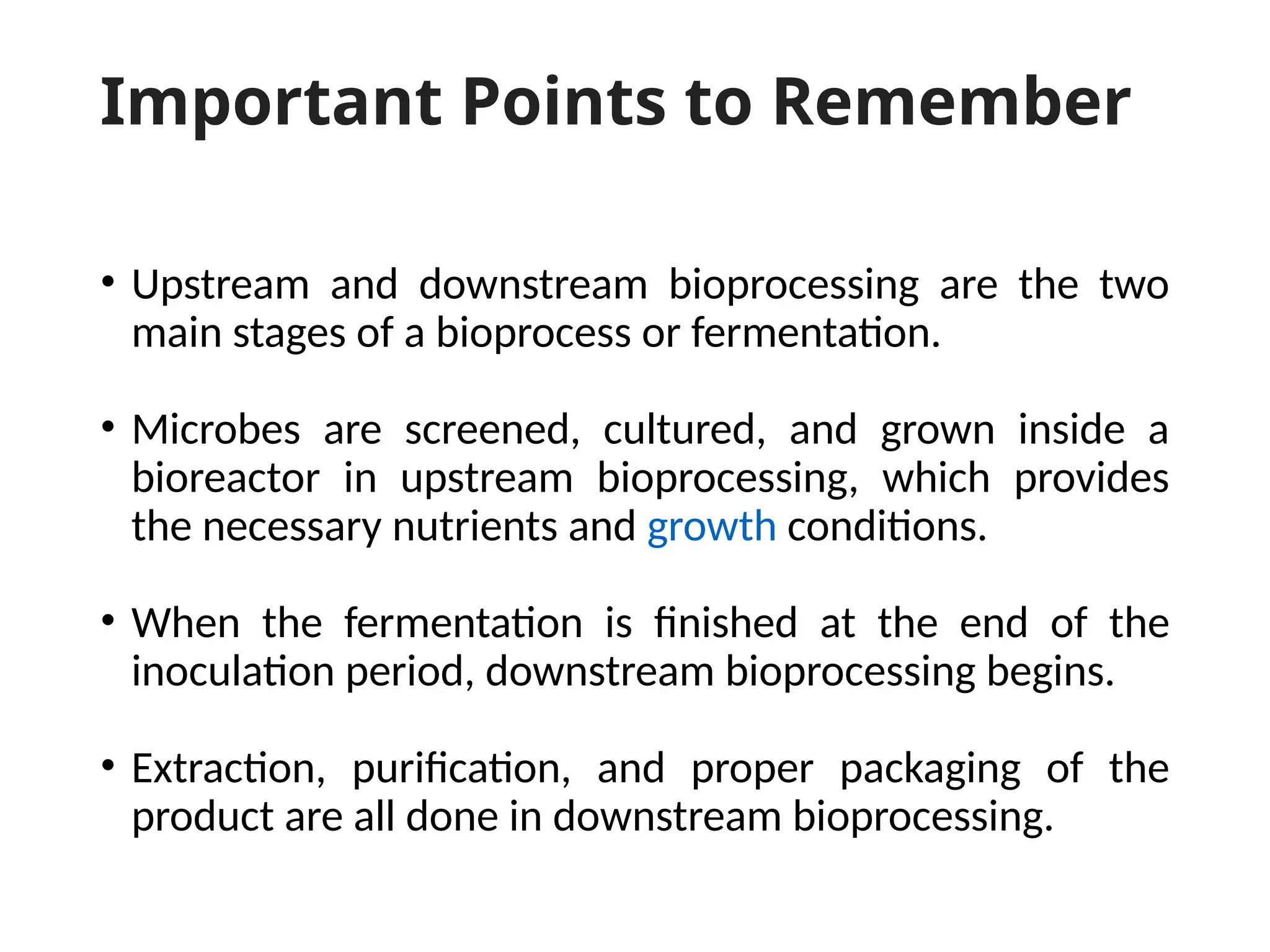 Important Points to Remember
• Upstream and downstream bioprocessing are the two
main stages of a bioprocess or fermentation.
• Microbes are screened, cultured, and grown inside a
bioreactor in upstream bioprocessing, which provides
the necessary nutrients and growth conditions.
• When the fermentation is finished at the end of the
inoculation period, downstream bioprocessing begins.
• Extraction, purification, and proper packaging of the
product are all done in downstream bioprocessing.
 
