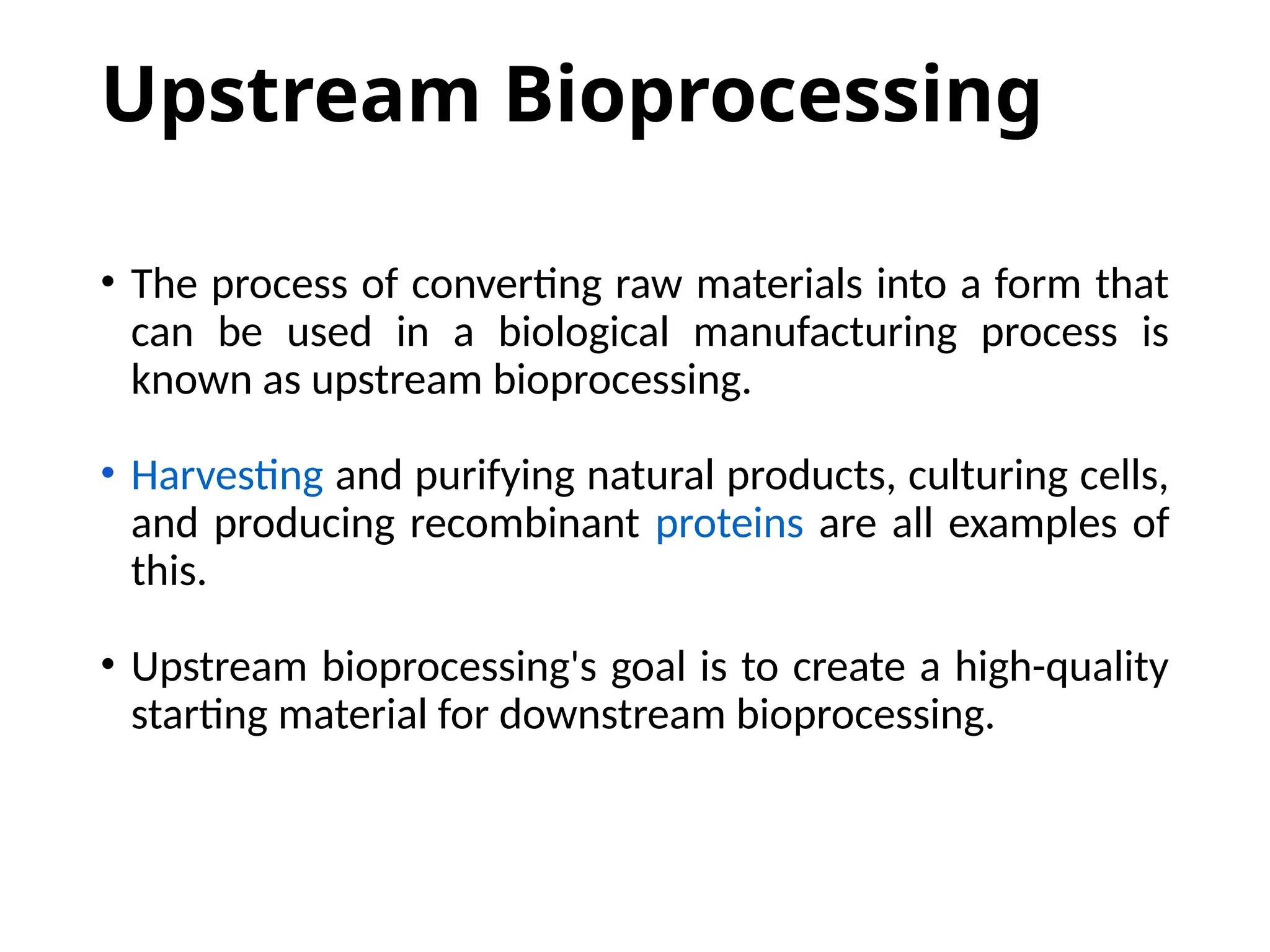 Upstream Bioprocessing
• The process of converting raw materials into a form that
can be used in a biological manufacturing process is
known as upstream bioprocessing.
• Harvesting and purifying natural products, culturing cells,
and producing recombinant proteins are all examples of
this.
• Upstream bioprocessing's goal is to create a high-quality
starting material for downstream bioprocessing.
 