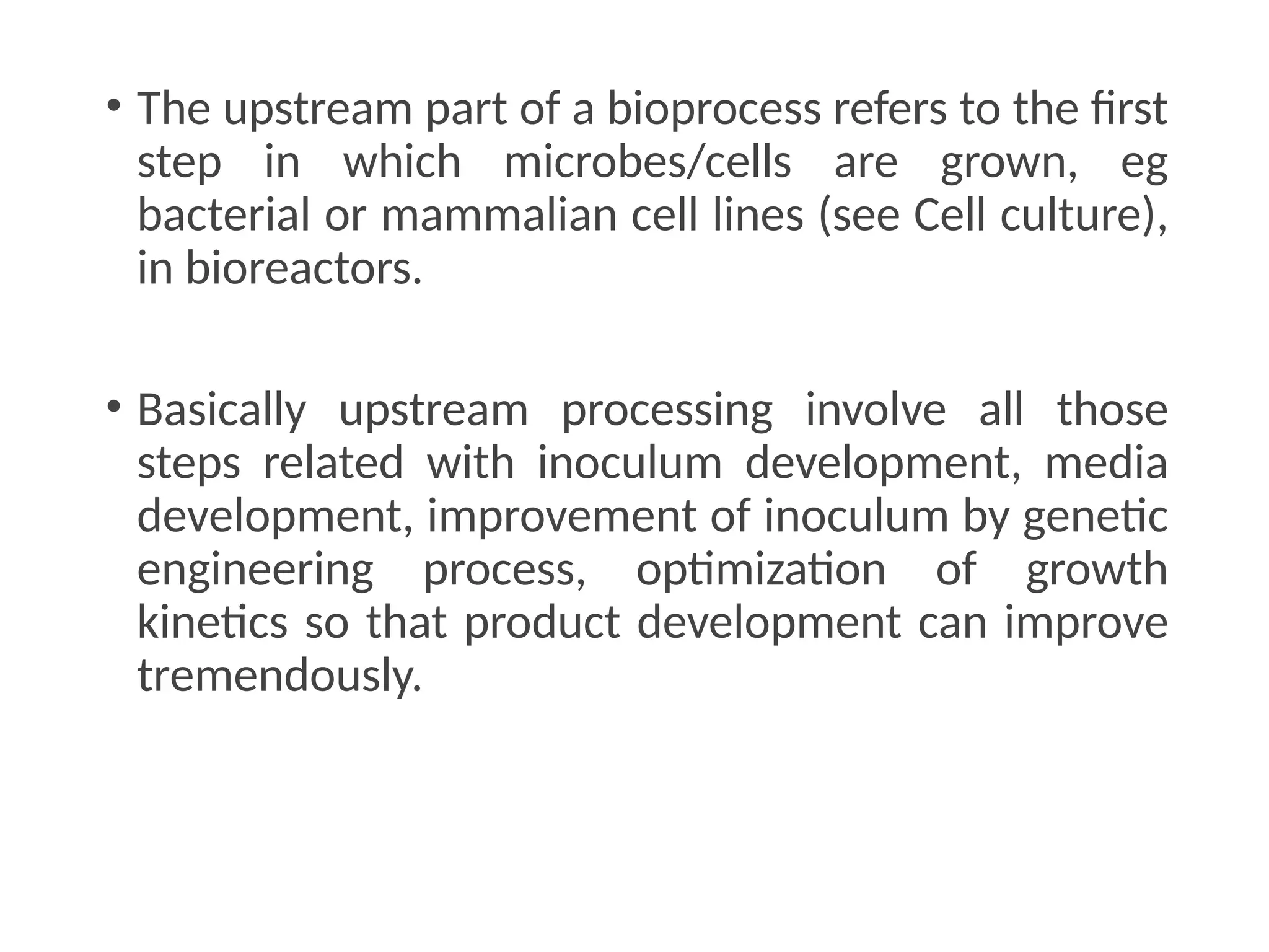 • The upstream part of a bioprocess refers to the first
step in which microbes/cells are grown, eg
bacterial or mammalian cell lines (see Cell culture),
in bioreactors.
• Basically upstream processing involve all those
steps related with inoculum development, media
development, improvement of inoculum by genetic
engineering process, optimization of growth
kinetics so that product development can improve
tremendously.
 