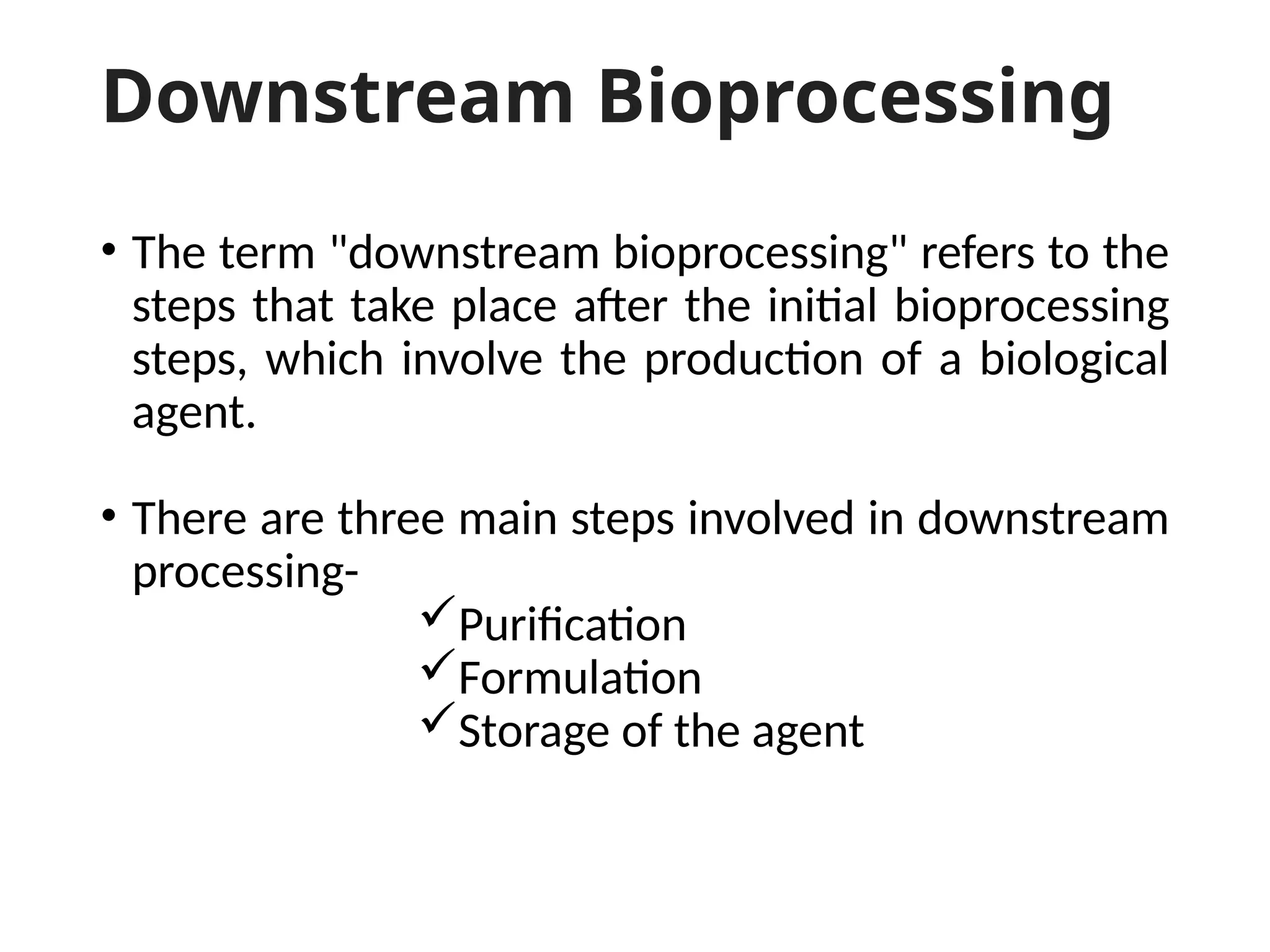 Downstream Bioprocessing
• The term "downstream bioprocessing" refers to the
steps that take place after the initial bioprocessing
steps, which involve the production of a biological
agent.
• There are three main steps involved in downstream
processing-
Purification
Formulation
Storage of the agent
 