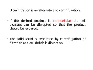 • Ultra filtration is an alternative to centrifugation.
• If the desired product is intra-cellular the cell
biomass can be disrupted so that the product
should be released.
• The solid-liquid is separated by centrifugation or
filtration and cell debris is discarded.
 