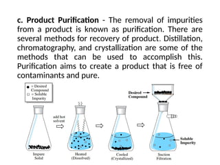 c. Product Purification - The removal of impurities
from a product is known as purification. There are
several methods for recovery of product. Distillation,
chromatography, and crystallization are some of the
methods that can be used to accomplish this.
Purification aims to create a product that is free of
contaminants and pure.
 
