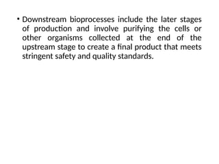 • Downstream bioprocesses include the later stages
of production and involve purifying the cells or
other organisms collected at the end of the
upstream stage to create a final product that meets
stringent safety and quality standards.
 