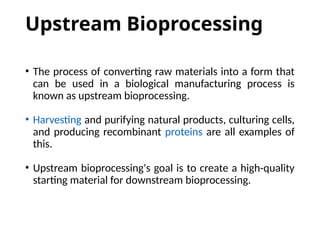 Upstream Bioprocessing
• The process of converting raw materials into a form that
can be used in a biological manufacturing process is
known as upstream bioprocessing.
• Harvesting and purifying natural products, culturing cells,
and producing recombinant proteins are all examples of
this.
• Upstream bioprocessing's goal is to create a high-quality
starting material for downstream bioprocessing.
 