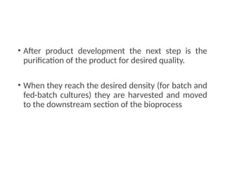 • After product development the next step is the
purification of the product for desired quality.
• When they reach the desired density (for batch and
fed-batch cultures) they are harvested and moved
to the downstream section of the bioprocess
 