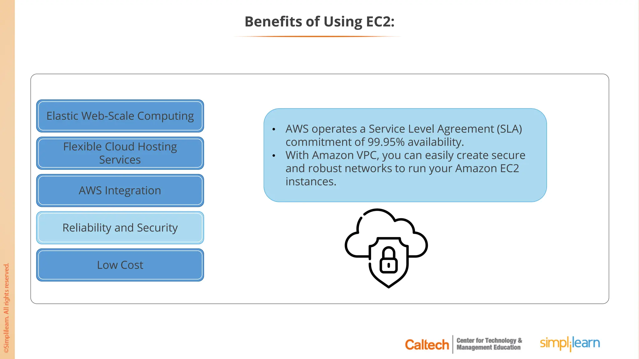 Elastic Web-Scale Computing
Flexible Cloud Hosting
Services
AWS Integration
Reliable and Secure
Low Cost
Reliability and Security
• AWS operates a Service Level Agreement (SLA)
commitment of 99.95% availability.
• With Amazon VPC, you can easily create secure
and robust networks to run your Amazon EC2
instances.
Benefits of Using EC2:
 