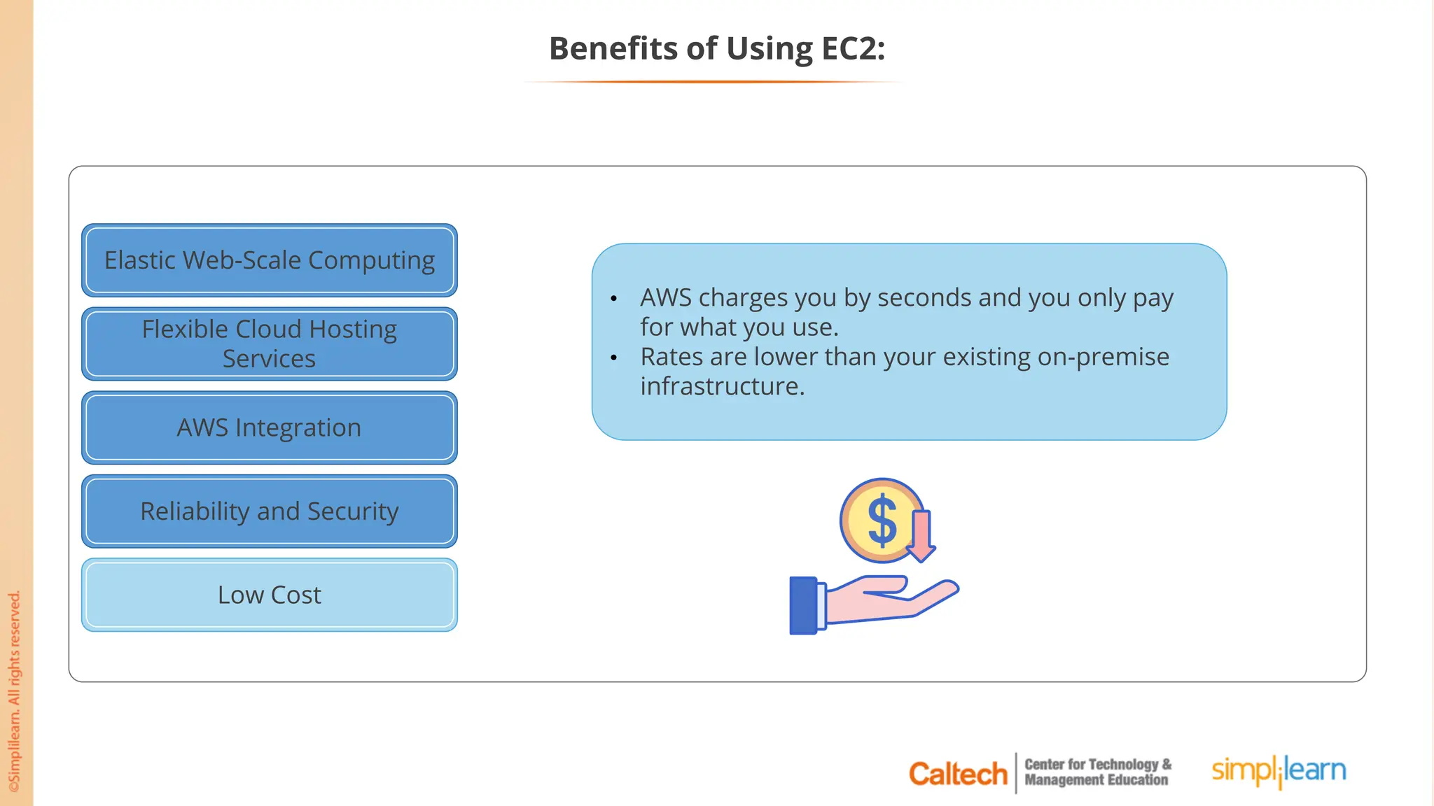 Elastic Web-Scale Computing
Flexible Cloud Hosting
Services
AWS Integration
Reliability and Security
Low Cost
Low Cost
• AWS charges you by seconds and you only pay
for what you use.
• Rates are lower than your existing on-premise
infrastructure.
Benefits of Using EC2:
 