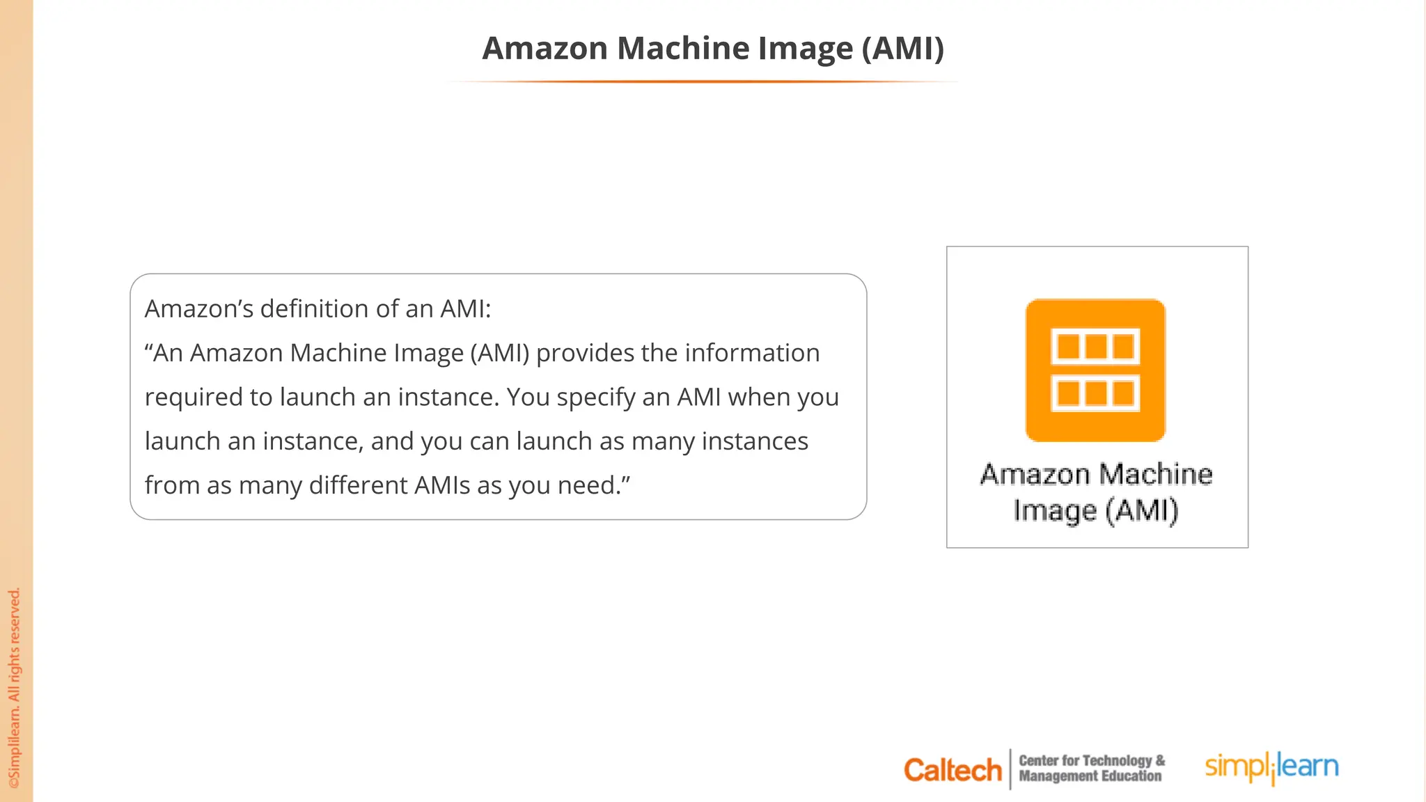 Amazon Machine Image (AMI)
Amazon’s definition of an AMI:
“An Amazon Machine Image (AMI) provides the information
required to launch an instance. You specify an AMI when you
launch an instance, and you can launch as many instances
from as many different AMIs as you need.”
 