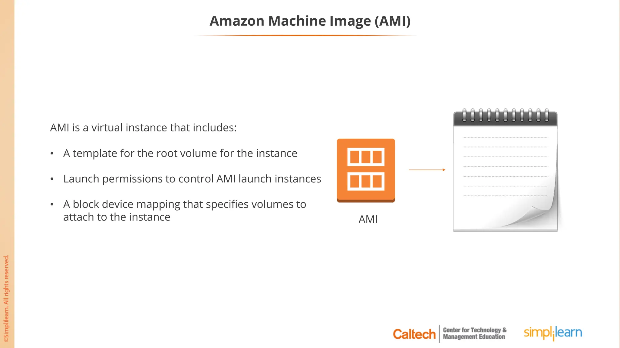 Amazon Machine Image (AMI)
AMI
AMI is a virtual instance that includes:
• A template for the root volume for the instance
• Launch permissions to control AMI launch instances
• A block device mapping that specifies volumes to
attach to the instance
 