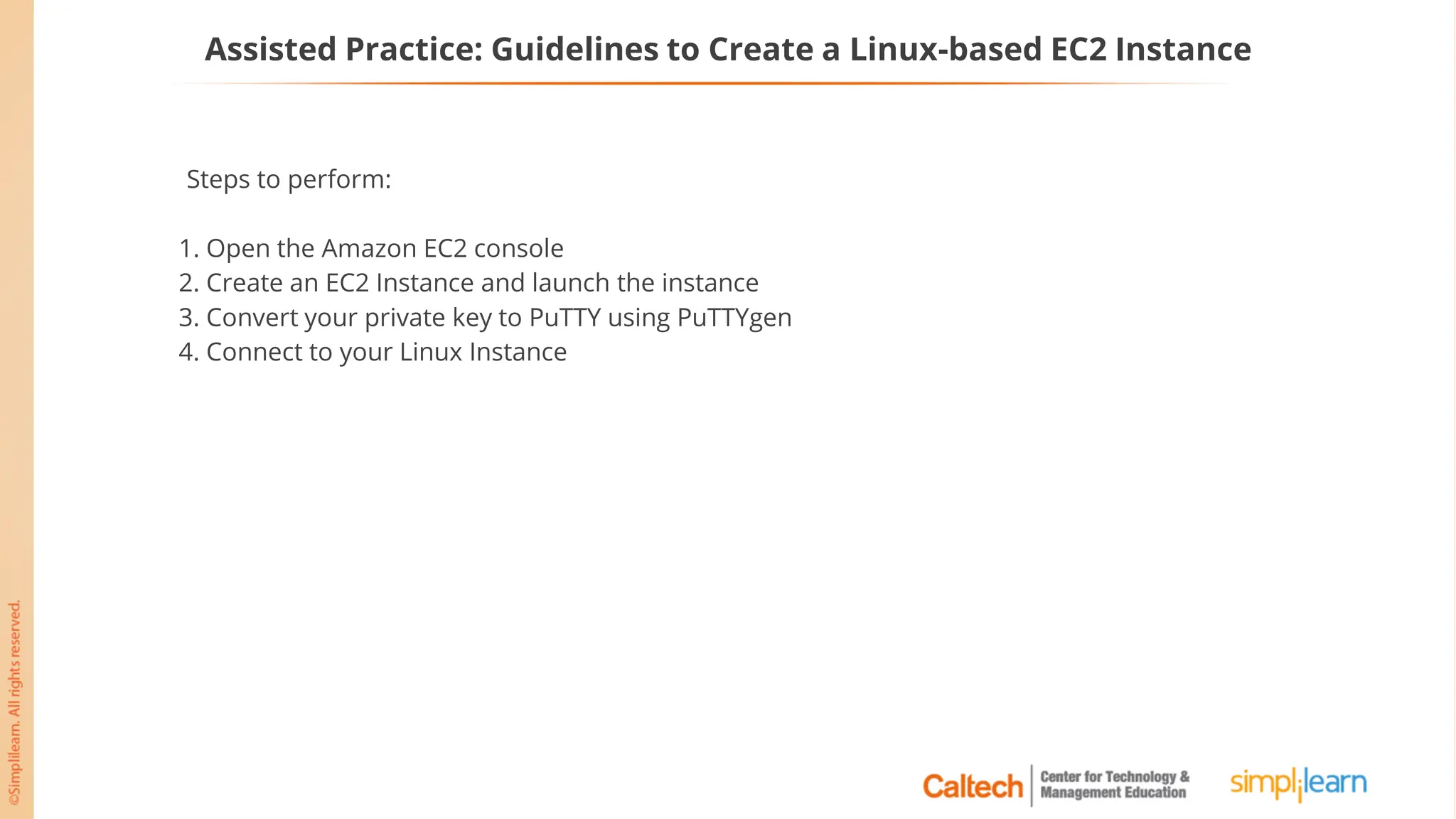 Assisted Practice: Guidelines to Create a Linux-based EC2 Instance
Steps to perform:
1. Open the Amazon EC2 console
2. Create an EC2 Instance and launch the instance
3. Convert your private key to PuTTY using PuTTYgen
4. Connect to your Linux Instance
 
