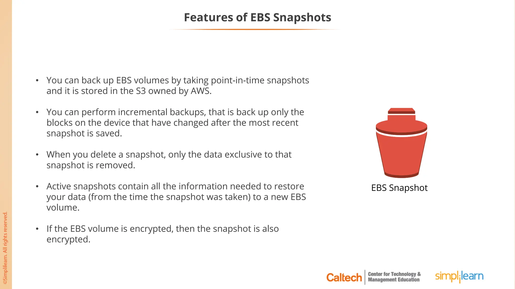 Features of EBS Snapshots
• You can back up EBS volumes by taking point-in-time snapshots
and it is stored in the S3 owned by AWS.
• You can perform incremental backups, that is back up only the
blocks on the device that have changed after the most recent
snapshot is saved.
• When you delete a snapshot, only the data exclusive to that
snapshot is removed.
• Active snapshots contain all the information needed to restore
your data (from the time the snapshot was taken) to a new EBS
volume.
• If the EBS volume is encrypted, then the snapshot is also
encrypted.
EBS Snapshot
 
