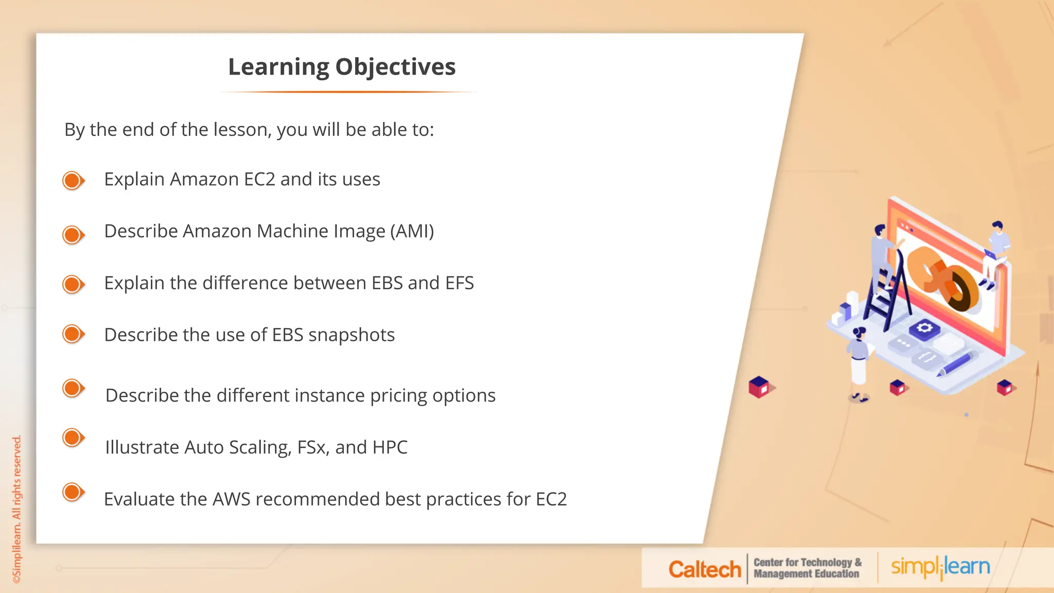 Learning Objectives
Explain Amazon EC2 and its uses
Describe Amazon Machine Image (AMI)
Explain the difference between EBS and EFS
Describe the use of EBS snapshots
Describe the different instance pricing options
Illustrate Auto Scaling, FSx, and HPC
Evaluate the AWS recommended best practices for EC2
By the end of the lesson, you will be able to:
 