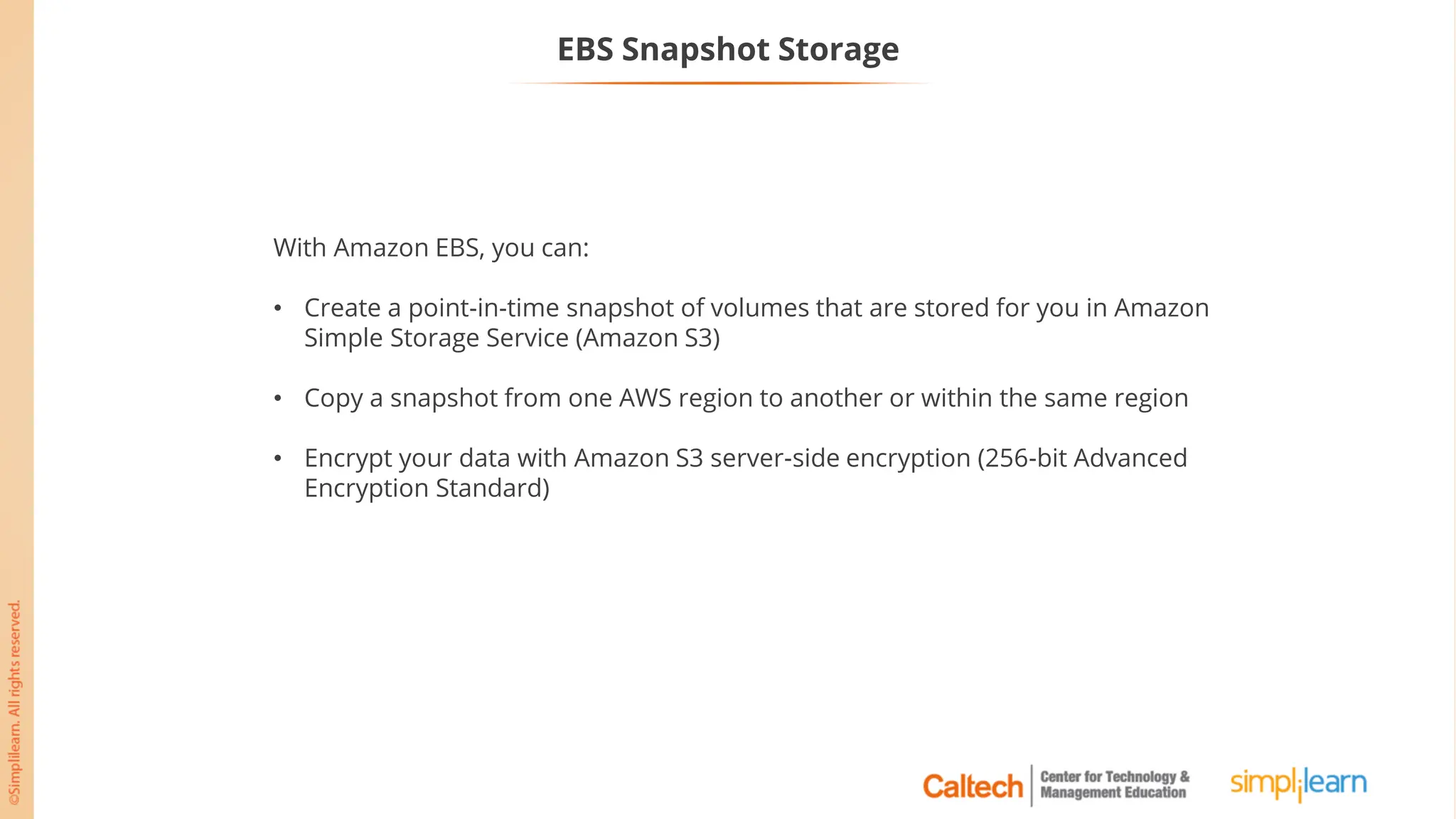 EBS Snapshot Storage
With Amazon EBS, you can:
• Create a point-in-time snapshot of volumes that are stored for you in Amazon
Simple Storage Service (Amazon S3)
• Copy a snapshot from one AWS region to another or within the same region
• Encrypt your data with Amazon S3 server-side encryption (256-bit Advanced
Encryption Standard)
 