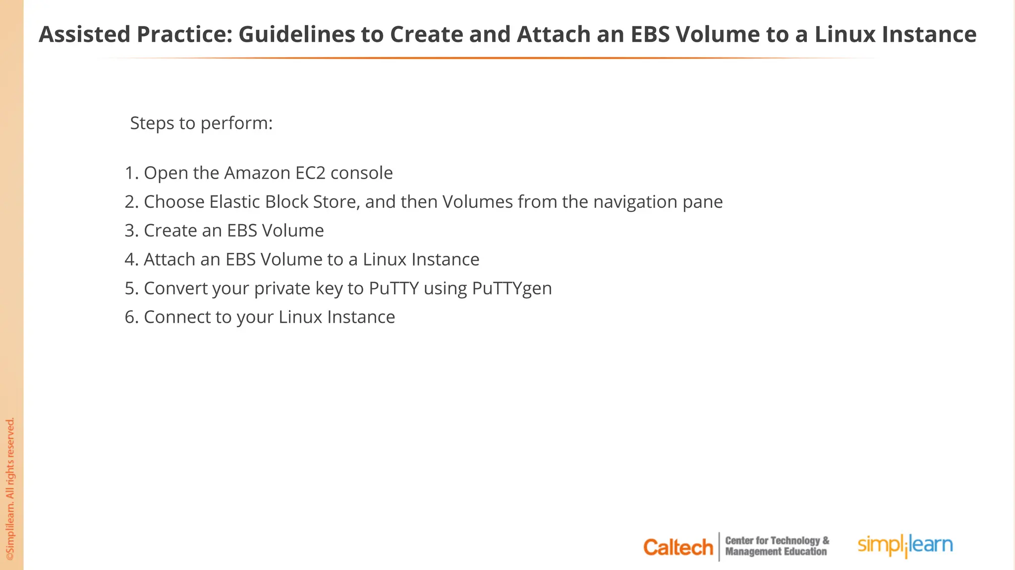 Assisted Practice: Guidelines to Create and Attach an EBS Volume to a Linux Instance
Steps to perform:
1. Open the Amazon EC2 console
2. Choose Elastic Block Store, and then Volumes from the navigation pane
3. Create an EBS Volume
4. Attach an EBS Volume to a Linux Instance
5. Convert your private key to PuTTY using PuTTYgen
6. Connect to your Linux Instance
 