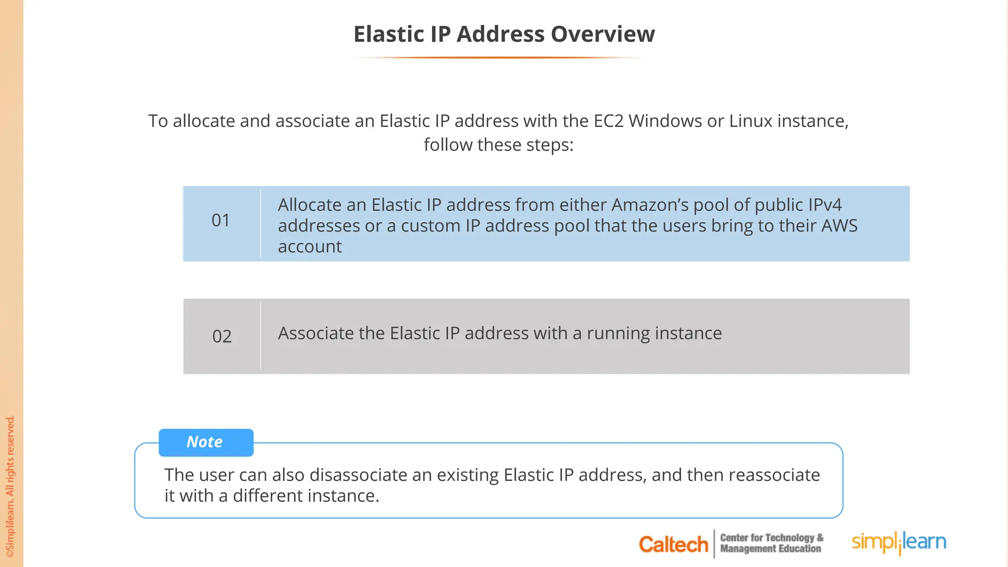 Elastic IP Address Overview
To allocate and associate an Elastic IP address with the EC2 Windows or Linux instance,
follow these steps:
Allocate an Elastic IP address from either Amazon’s pool of public IPv4
addresses or a custom IP address pool that the users bring to their AWS
account
01
Associate the Elastic IP address with a running instance
02
Note
The user can also disassociate an existing Elastic IP address, and then reassociate
it with a different instance.
 