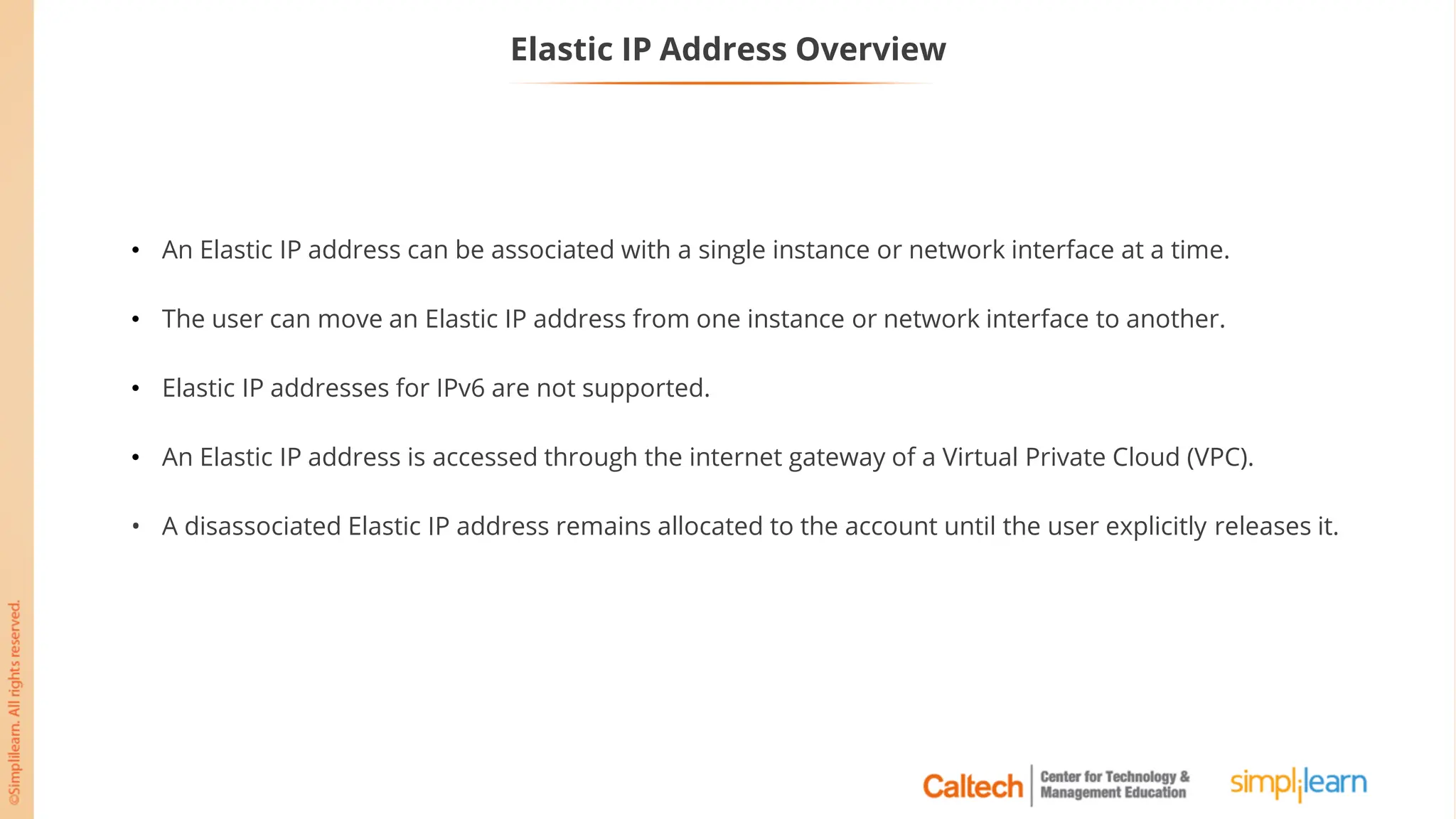Elastic IP Address Overview
• An Elastic IP address can be associated with a single instance or network interface at a time.
• The user can move an Elastic IP address from one instance or network interface to another.
• Elastic IP addresses for IPv6 are not supported.
• An Elastic IP address is accessed through the internet gateway of a Virtual Private Cloud (VPC).
• A disassociated Elastic IP address remains allocated to the account until the user explicitly releases it.
 