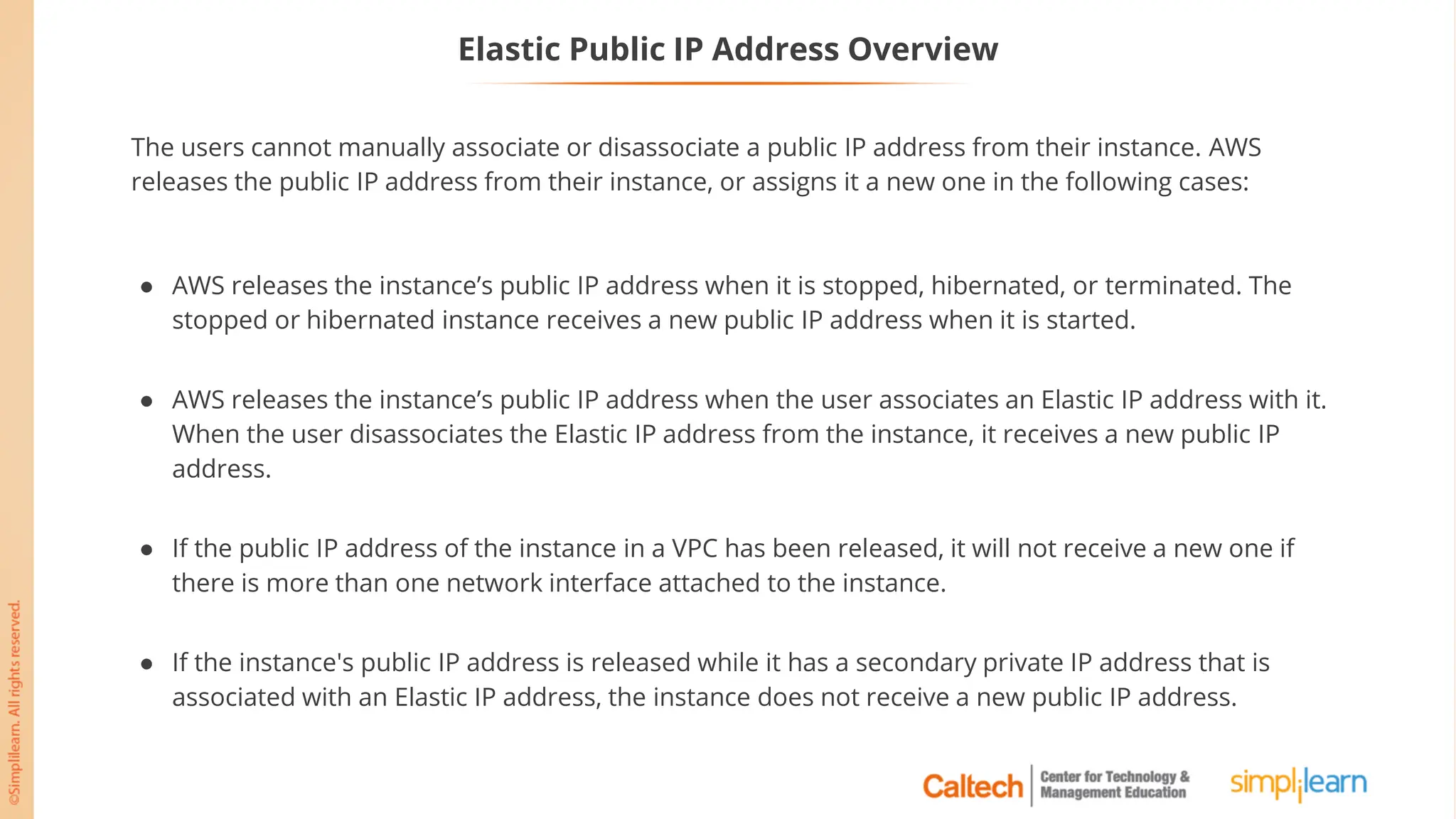 Elastic Public IP Address Overview
The users cannot manually associate or disassociate a public IP address from their instance. AWS
releases the public IP address from their instance, or assigns it a new one in the following cases:
● AWS releases the instance’s public IP address when it is stopped, hibernated, or terminated. The
stopped or hibernated instance receives a new public IP address when it is started.
● AWS releases the instance’s public IP address when the user associates an Elastic IP address with it.
When the user disassociates the Elastic IP address from the instance, it receives a new public IP
address.
● If the public IP address of the instance in a VPC has been released, it will not receive a new one if
there is more than one network interface attached to the instance.
● If the instance's public IP address is released while it has a secondary private IP address that is
associated with an Elastic IP address, the instance does not receive a new public IP address.
 
