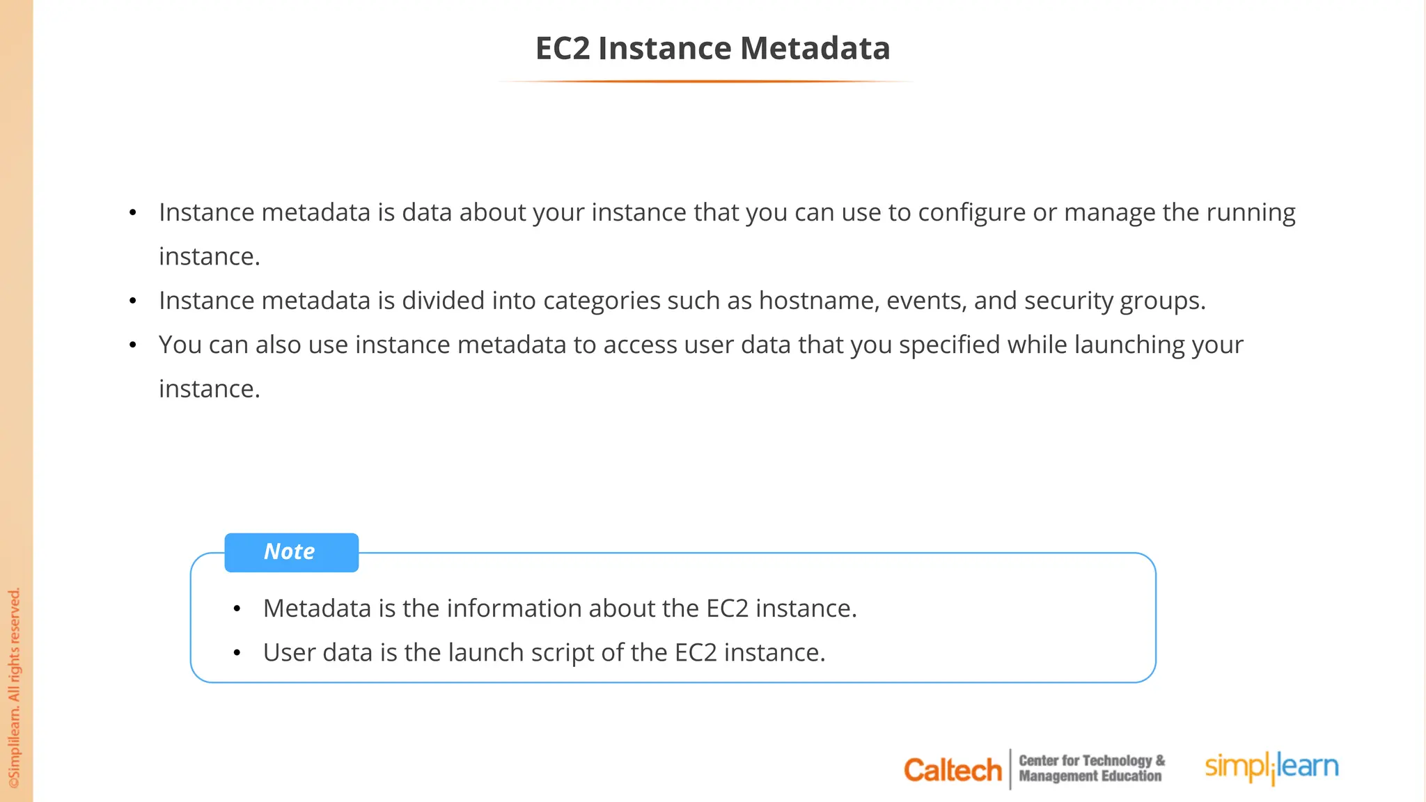 EC2 Instance Metadata
• Instance metadata is data about your instance that you can use to configure or manage the running
instance.
• Instance metadata is divided into categories such as hostname, events, and security groups.
• You can also use instance metadata to access user data that you specified while launching your
instance.
Note
• Metadata is the information about the EC2 instance.
• User data is the launch script of the EC2 instance.
 