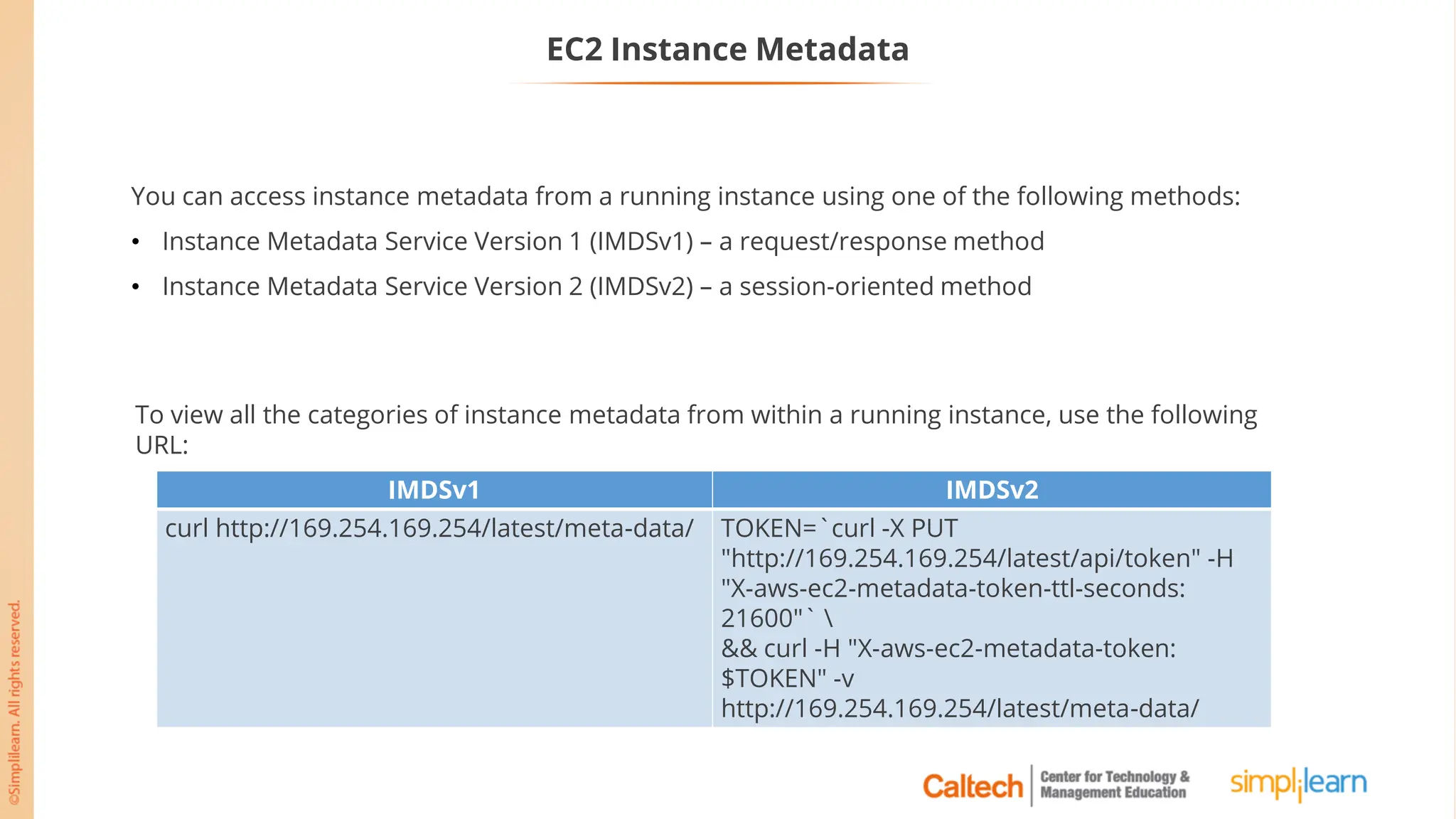 EC2 Instance Metadata
You can access instance metadata from a running instance using one of the following methods:
• Instance Metadata Service Version 1 (IMDSv1) – a request/response method
• Instance Metadata Service Version 2 (IMDSv2) – a session-oriented method
To view all the categories of instance metadata from within a running instance, use the following
URL:
IMDSv1 IMDSv2
curl http://169.254.169.254/latest/meta-data/ TOKEN=`curl -X PUT
"http://169.254.169.254/latest/api/token" -H
"X-aws-ec2-metadata-token-ttl-seconds:
21600"` 
&& curl -H "X-aws-ec2-metadata-token:
$TOKEN" -v
http://169.254.169.254/latest/meta-data/
 