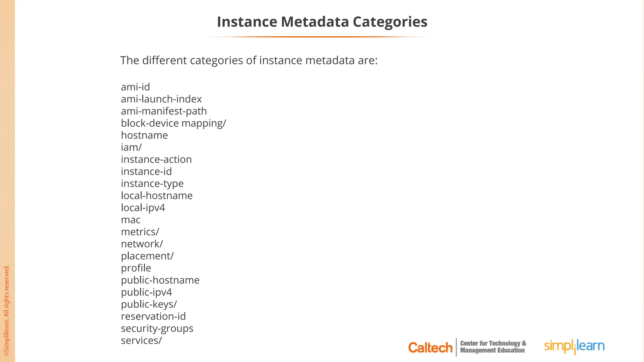 Instance Metadata Categories
ami-id
ami-launch-index
ami-manifest-path
block-device mapping/
hostname
iam/
instance-action
instance-id
instance-type
local-hostname
local-ipv4
mac
metrics/
network/
placement/
profile
public-hostname
public-ipv4
public-keys/
reservation-id
security-groups
services/
The different categories of instance metadata are:
 