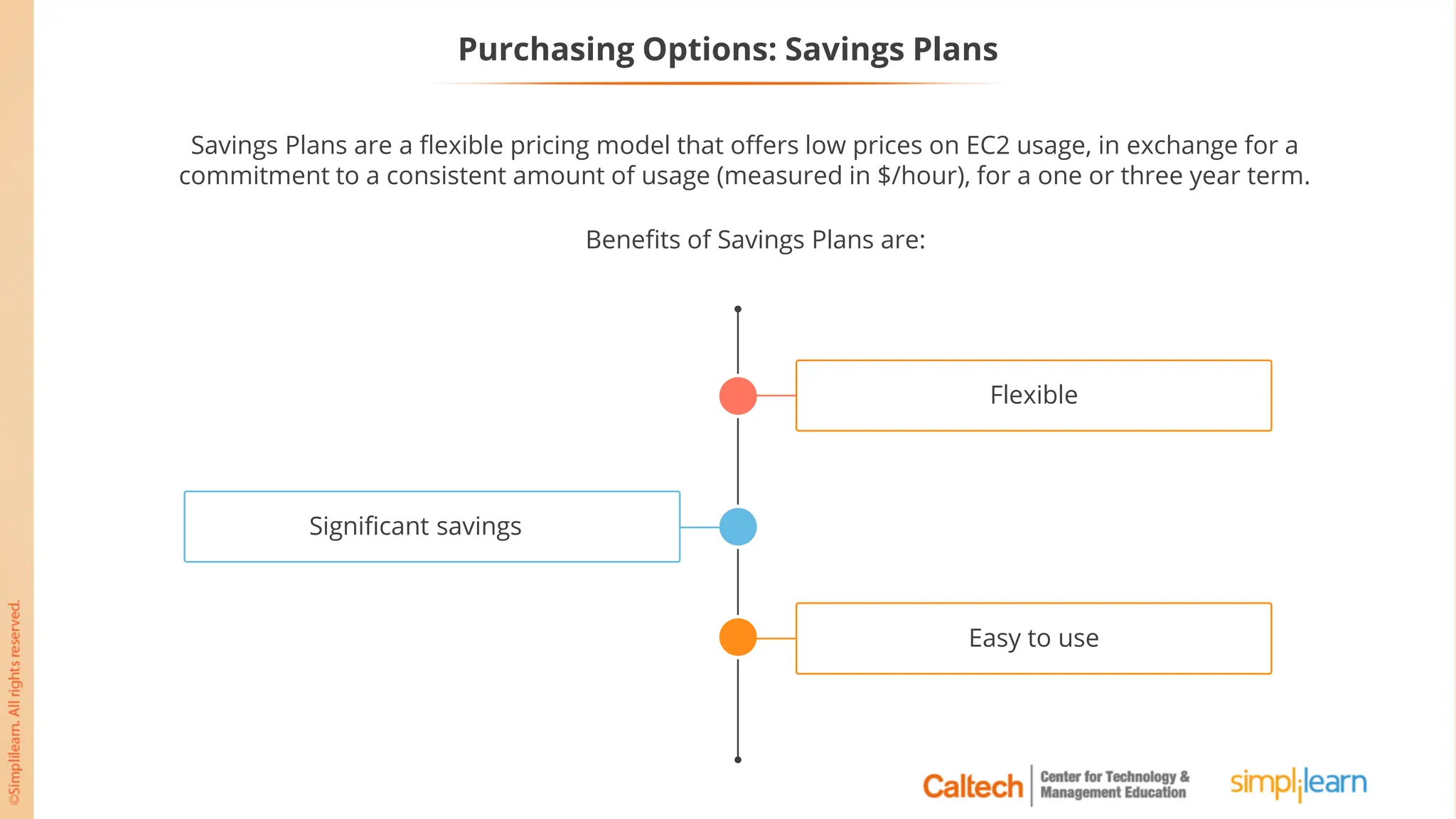 Purchasing Options: Savings Plans
Savings Plans are a flexible pricing model that offers low prices on EC2 usage, in exchange for a
commitment to a consistent amount of usage (measured in $/hour), for a one or three year term.
Benefits of Savings Plans are:
Significant savings
Flexible
Easy to use
 