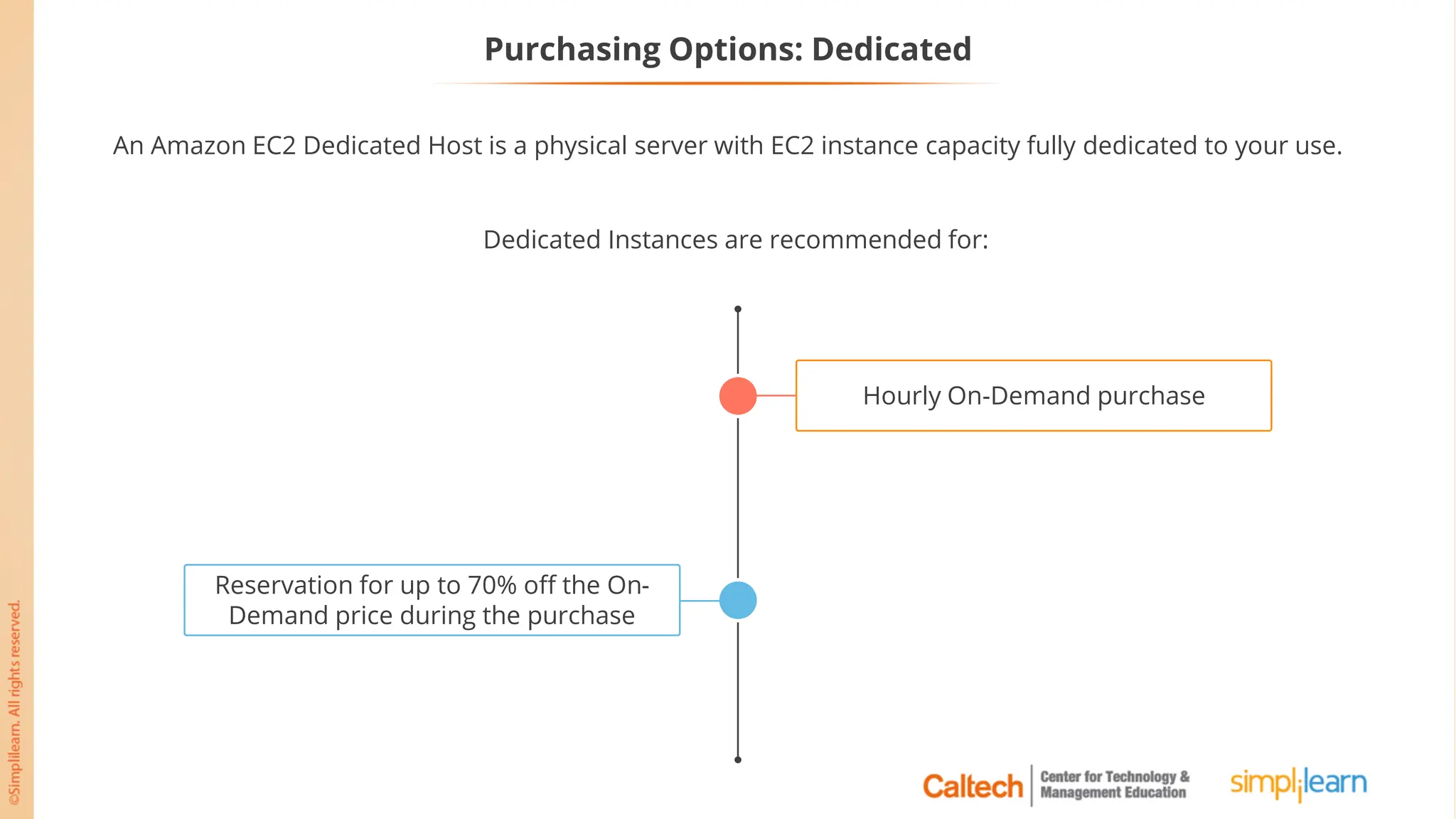 Purchasing Options: Dedicated
An Amazon EC2 Dedicated Host is a physical server with EC2 instance capacity fully dedicated to your use.
Reservation for up to 70% off the On-
Demand price during the purchase
Hourly On-Demand purchase
Dedicated Instances are recommended for:
 