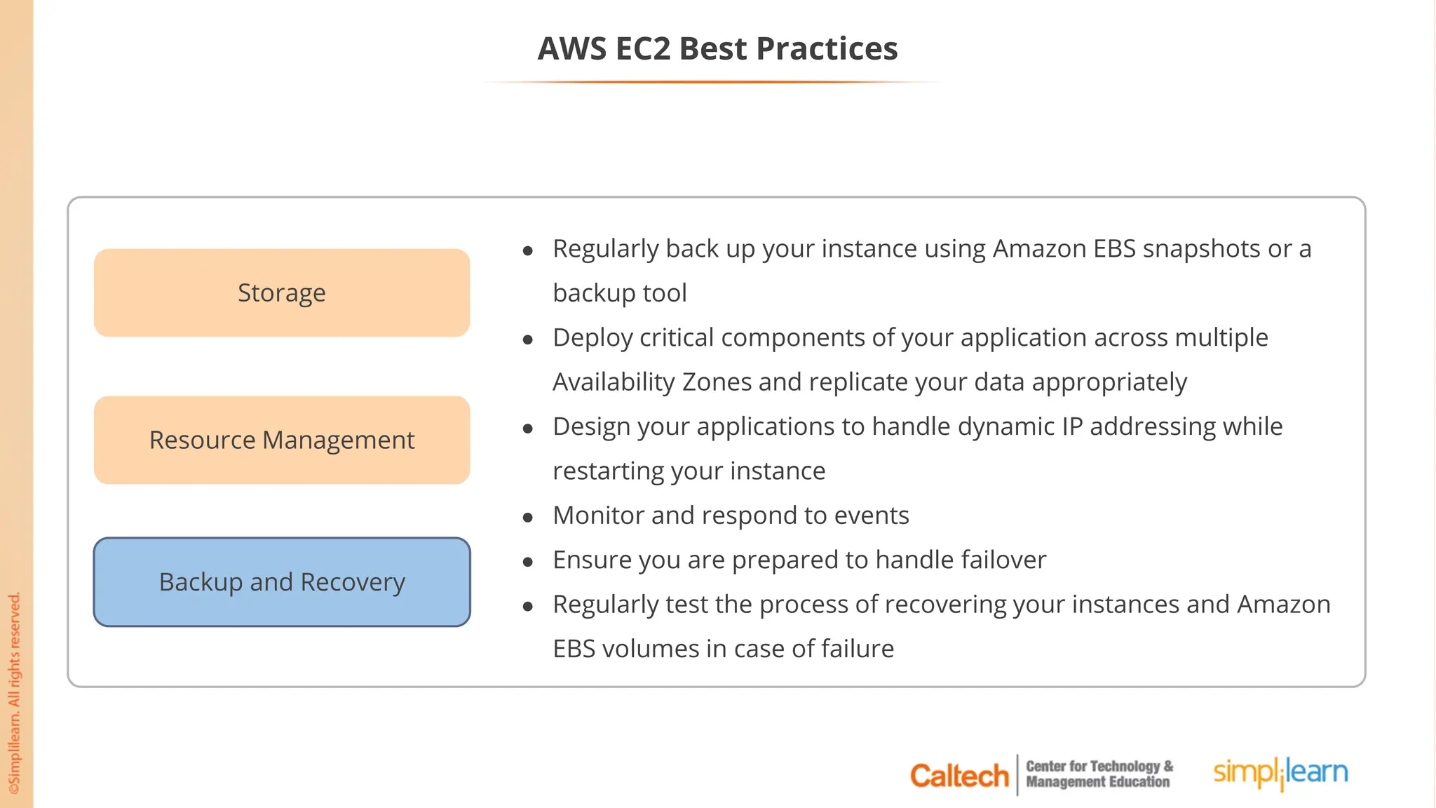 AWS EC2 Best Practices
Backup and Recovery
Storage
Resource Management
● Regularly back up your instance using Amazon EBS snapshots or a
backup tool
● Deploy critical components of your application across multiple
Availability Zones and replicate your data appropriately
● Design your applications to handle dynamic IP addressing while
restarting your instance
● Monitor and respond to events
● Ensure you are prepared to handle failover
● Regularly test the process of recovering your instances and Amazon
EBS volumes in case of failure
 