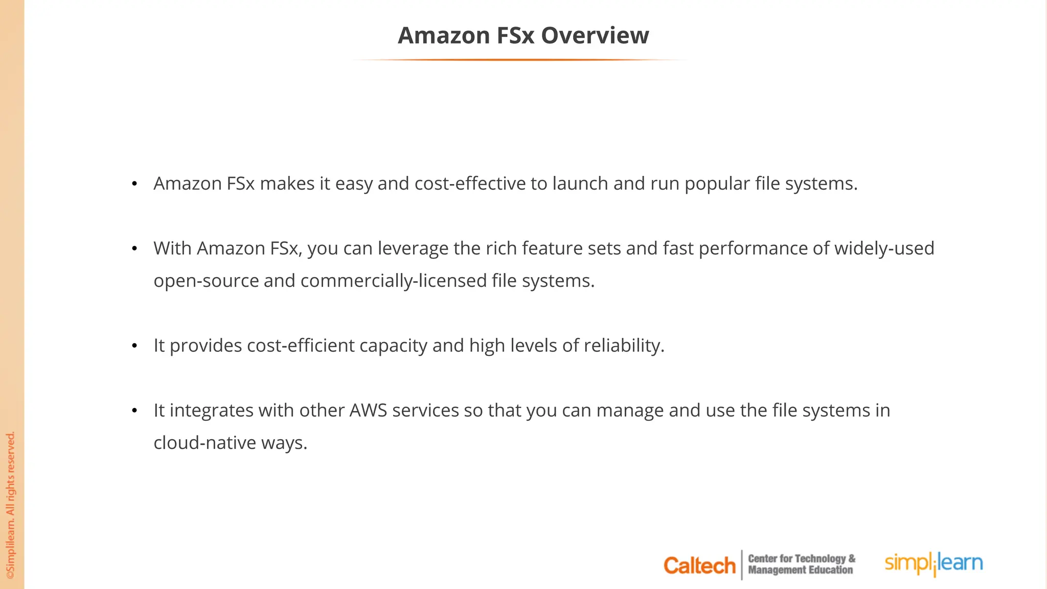 Amazon FSx Overview
• Amazon FSx makes it easy and cost-effective to launch and run popular file systems.
• With Amazon FSx, you can leverage the rich feature sets and fast performance of widely-used
open-source and commercially-licensed file systems.
• It provides cost-efficient capacity and high levels of reliability.
• It integrates with other AWS services so that you can manage and use the file systems in
cloud-native ways.
 