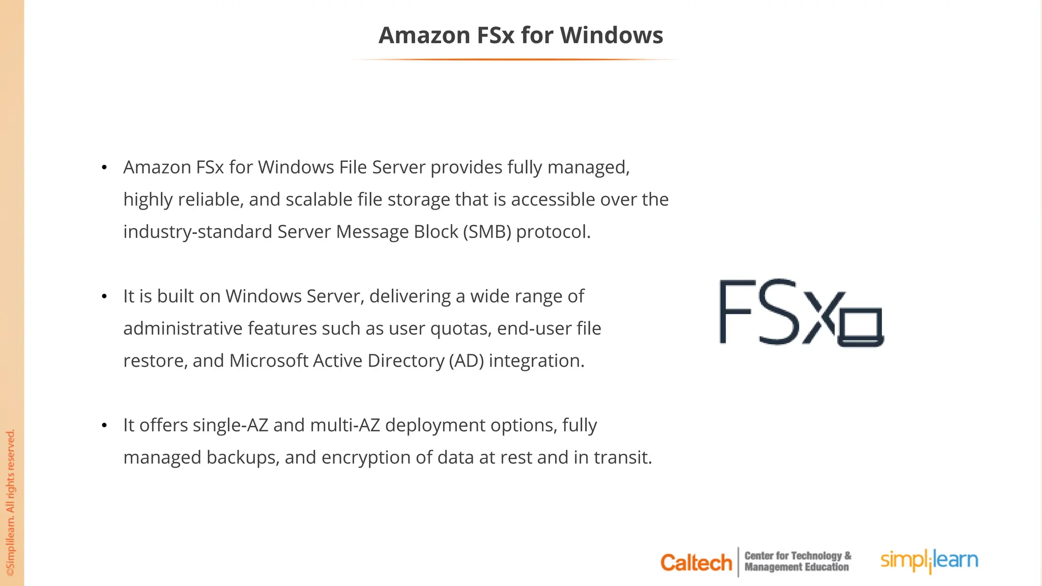 Amazon FSx for Windows
• Amazon FSx for Windows File Server provides fully managed,
highly reliable, and scalable file storage that is accessible over the
industry-standard Server Message Block (SMB) protocol.
• It is built on Windows Server, delivering a wide range of
administrative features such as user quotas, end-user file
restore, and Microsoft Active Directory (AD) integration.
• It offers single-AZ and multi-AZ deployment options, fully
managed backups, and encryption of data at rest and in transit.
 