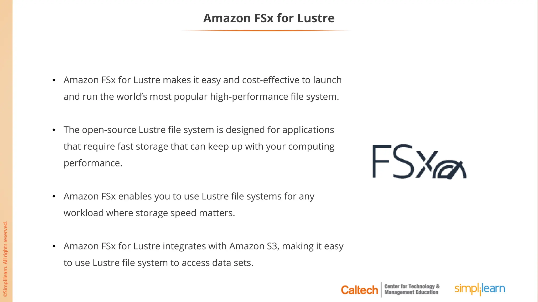 Amazon FSx for Lustre
• Amazon FSx for Lustre makes it easy and cost-effective to launch
and run the world’s most popular high-performance file system.
• The open-source Lustre file system is designed for applications
that require fast storage that can keep up with your computing
performance.
• Amazon FSx enables you to use Lustre file systems for any
workload where storage speed matters.
• Amazon FSx for Lustre integrates with Amazon S3, making it easy
to use Lustre file system to access data sets.
 