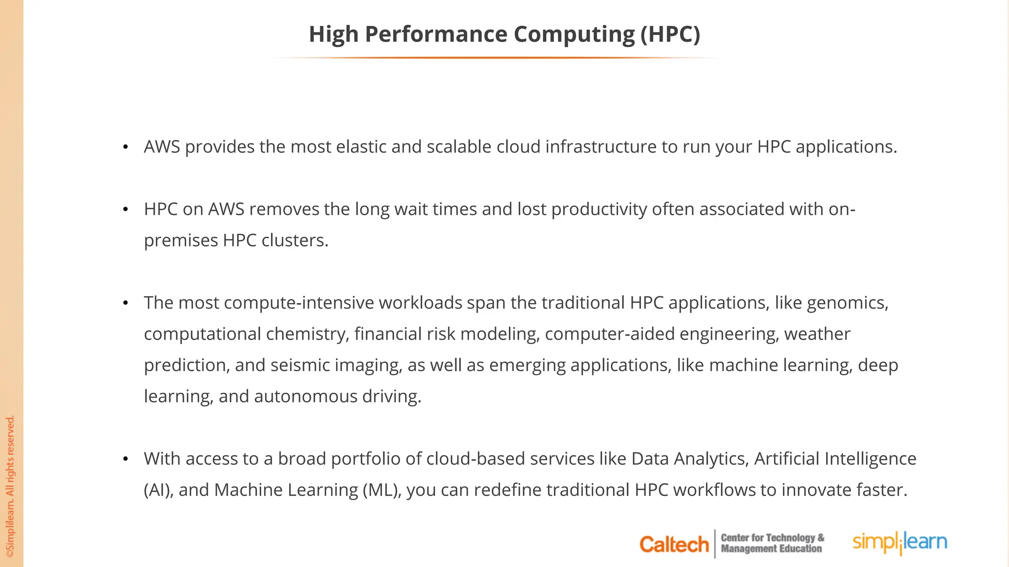 High Performance Computing (HPC)
• AWS provides the most elastic and scalable cloud infrastructure to run your HPC applications.
• HPC on AWS removes the long wait times and lost productivity often associated with on-
premises HPC clusters.
• The most compute-intensive workloads span the traditional HPC applications, like genomics,
computational chemistry, financial risk modeling, computer-aided engineering, weather
prediction, and seismic imaging, as well as emerging applications, like machine learning, deep
learning, and autonomous driving.
• With access to a broad portfolio of cloud-based services like Data Analytics, Artificial Intelligence
(AI), and Machine Learning (ML), you can redefine traditional HPC workflows to innovate faster.
 