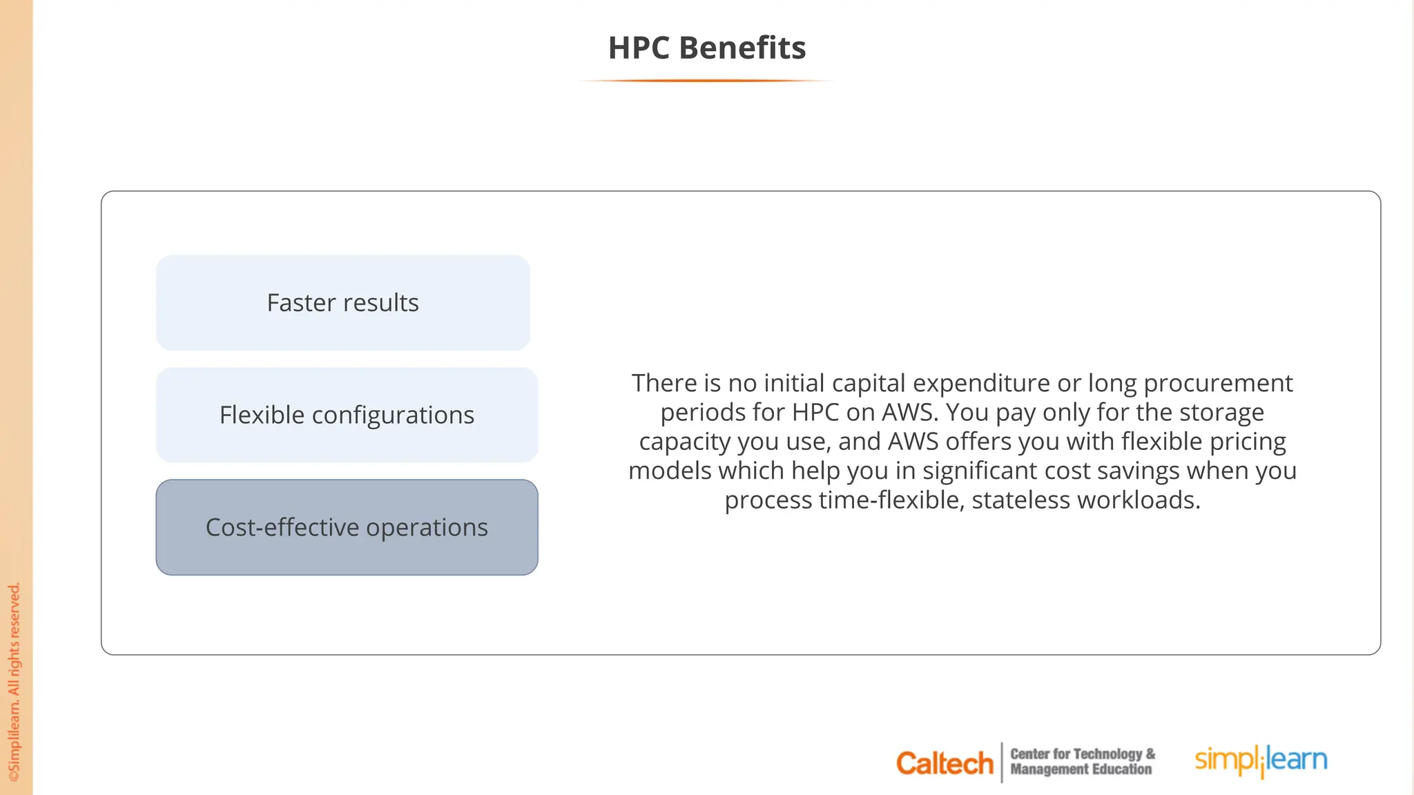 Flexible configurations
Cost-effective operations
Faster results
There is no initial capital expenditure or long procurement
periods for HPC on AWS. You pay only for the storage
capacity you use, and AWS offers you with flexible pricing
models which help you in significant cost savings when you
process time-flexible, stateless workloads.
HPC Benefits
 