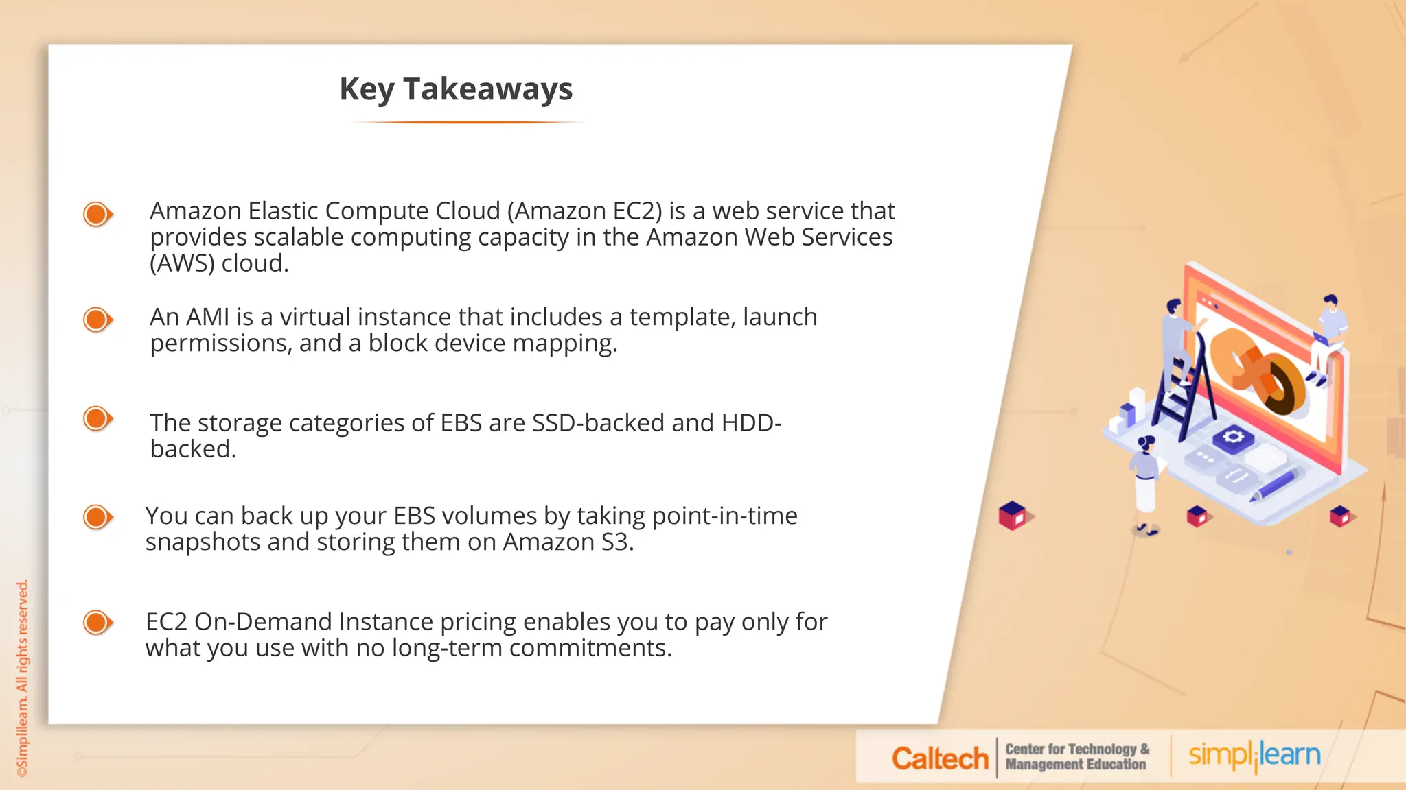 Key Takeaways
Amazon Elastic Compute Cloud (Amazon EC2) is a web service that
provides scalable computing capacity in the Amazon Web Services
(AWS) cloud.
An AMI is a virtual instance that includes a template, launch
permissions, and a block device mapping.
The storage categories of EBS are SSD-backed and HDD-
backed.
EC2 On-Demand Instance pricing enables you to pay only for
what you use with no long-term commitments.
You can back up your EBS volumes by taking point-in-time
snapshots and storing them on Amazon S3.
 