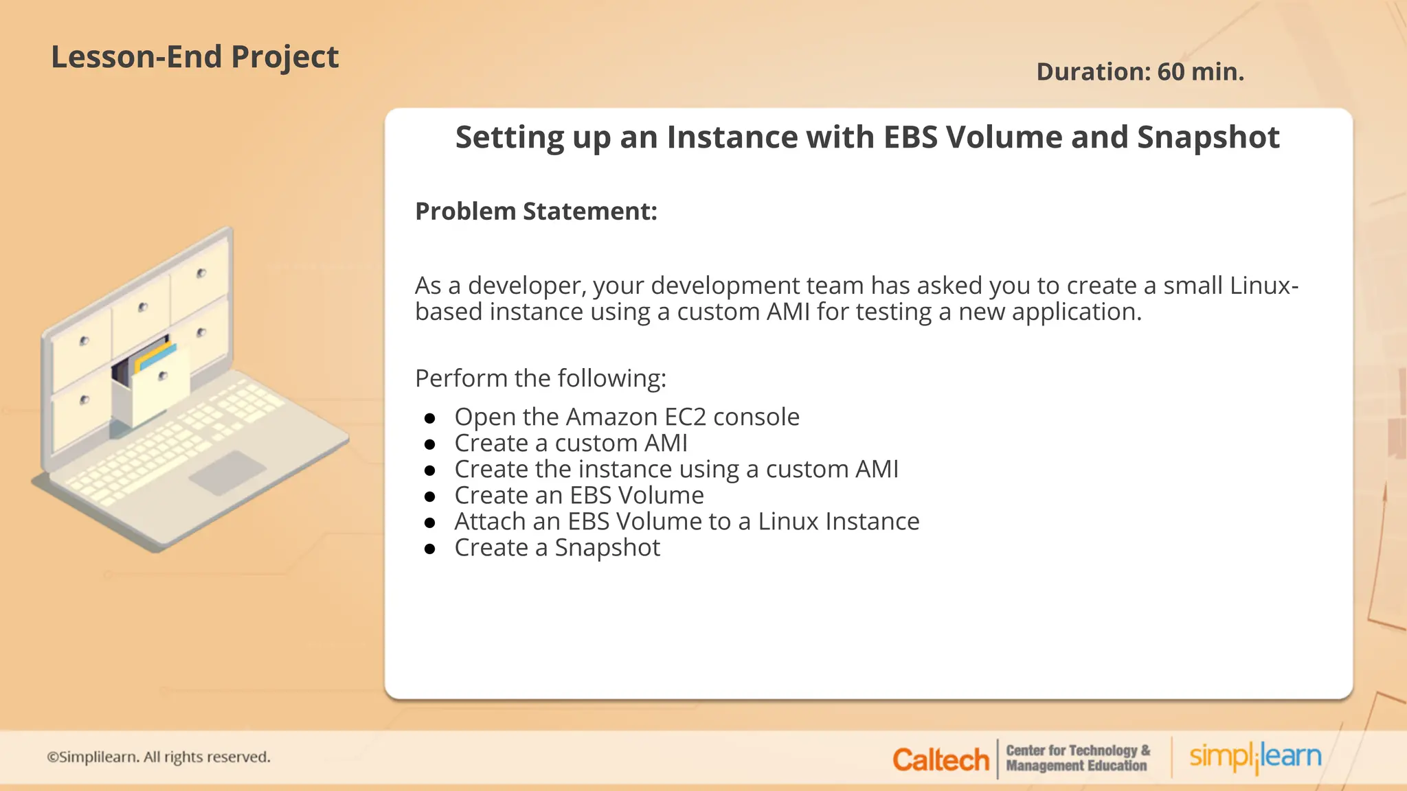 Setting up an Instance with EBS Volume and Snapshot
Problem Statement:
As a developer, your development team has asked you to create a small Linux-
based instance using a custom AMI for testing a new application.
Perform the following:
● Open the Amazon EC2 console
● Create a custom AMI
● Create the instance using a custom AMI
● Create an EBS Volume
● Attach an EBS Volume to a Linux Instance
● Create a Snapshot
Lesson-End Project Duration: 60 min.
 
