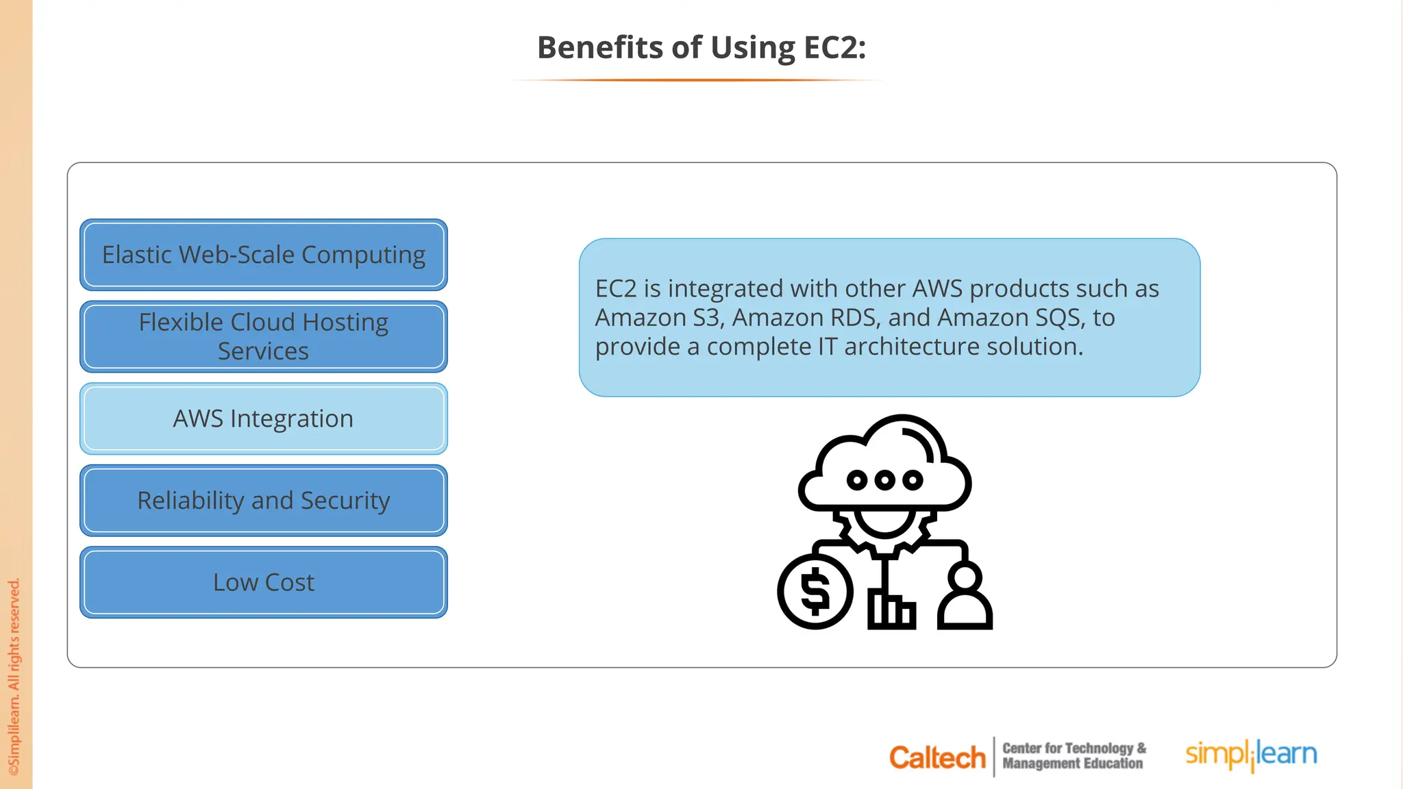 Elastic Web-Scale Computing
Flexible Cloud Hosting
Services
AWS Integration
Reliability and Security
Low Cost
AWS Integration
EC2 is integrated with other AWS products such as
Amazon S3, Amazon RDS, and Amazon SQS, to
provide a complete IT architecture solution.
Benefits of Using EC2:
 