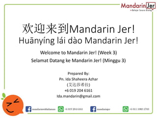 欢迎来到Mandarin Jer!
Huānyíng lái dào Mandarin Jer!
Welcome to Mandarin Jer! (Week 3)
Selamat Datang ke Mandarin Jer! (Minggu 3)
Prepared By:
Pn. Ida Shaheera Azhar
(艾达莎希拉)
+6 019 204 6161
Ida.mandarin@gmail.com
 