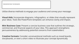 P R E S E N TAT I O N T E C H N I Q U E S
Utilize diverse methods to engage your audience and convey your message:
Visual Aids: Incorporate diagrams, infographics, or slides that visually represent
your ideas. Tools like PowerPoint templates can enhance clarity and impact.
Mini Business Case: Present a concise business case that outlines the strategic,
commercial, and financial aspects of your idea. This approach strengthens
persuasiveness by addressing potential concerns from stakeholders.
Creative Formats: Consider unconventional methods such as mood boards,
storyboards, or even a short video to illustrate your concept dynamically
 