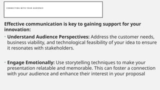 C O N N E C T I N G W I T H Y O U R A U D I E N C E
Effective communication is key to gaining support for your
innovation:
• Understand Audience Perspectives: Address the customer needs,
business viability, and technological feasibility of your idea to ensure
it resonates with stakeholders.
• Engage Emotionally: Use storytelling techniques to make your
presentation relatable and memorable. This can foster a connection
with your audience and enhance their interest in your proposal
 