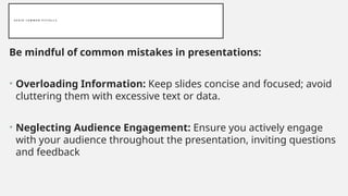 A V O I D C O M M O N P I T F A L L S
Be mindful of common mistakes in presentations:
• Overloading Information: Keep slides concise and focused; avoid
cluttering them with excessive text or data.
• Neglecting Audience Engagement: Ensure you actively engage
with your audience throughout the presentation, inviting questions
and feedback
 