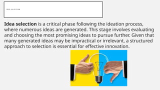 I D E A S E L E C T I O N
Idea selection is a critical phase following the ideation process,
where numerous ideas are generated. This stage involves evaluating
and choosing the most promising ideas to pursue further. Given that
many generated ideas may be impractical or irrelevant, a structured
approach to selection is essential for effective innovation.
 