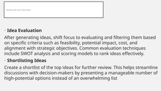 P R O C E S S O N S E L E C T I N G I D E A S
• Idea Evaluation
After generating ideas, shift focus to evaluating and filtering them based
on specific criteria such as feasibility, potential impact, cost, and
alignment with strategic objectives. Common evaluation techniques
include SWOT analysis and scoring models to rank ideas effectively.
• Shortlisting Ideas
Create a shortlist of the top ideas for further review. This helps streamline
discussions with decision-makers by presenting a manageable number of
high-potential options instead of an overwhelming list
 