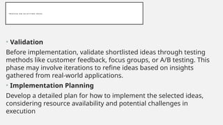 P R O C E S S O N S E L E C T I N G I D E A S
• Validation
Before implementation, validate shortlisted ideas through testing
methods like customer feedback, focus groups, or A/B testing. This
phase may involve iterations to refine ideas based on insights
gathered from real-world applications.
• Implementation Planning
Develop a detailed plan for how to implement the selected ideas,
considering resource availability and potential challenges in
execution
 