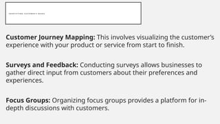 I D E N T I F Y I N G C U S T O M E R ’ S N E E D S
Customer Journey Mapping: This involves visualizing the customer’s
experience with your product or service from start to finish.
Surveys and Feedback: Conducting surveys allows businesses to
gather direct input from customers about their preferences and
experiences.
Focus Groups: Organizing focus groups provides a platform for in-
depth discussions with customers.
 