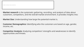 M A R K E T R E S E A R C H A N D V A L I D A T I O N
• Market research is the systematic gathering, recording, and analysis of data about
customers, competitors, and the overall market environment. It provides insights into:
• Market Size: Understanding how large the potential market is.
• Customer Demographics: Identifying who the customers are based on age, gender,
income, etc.
• Competitor Analysis: Analyzing competitors’ strengths and weaknesses to identify
opportunities and threats.
 