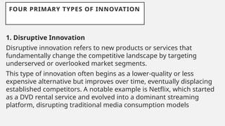 FOUR PRIMARY TYPES OF INNOVATION
1. Disruptive Innovation
Disruptive innovation refers to new products or services that
fundamentally change the competitive landscape by targeting
underserved or overlooked market segments.
This type of innovation often begins as a lower-quality or less
expensive alternative but improves over time, eventually displacing
established competitors. A notable example is Netflix, which started
as a DVD rental service and evolved into a dominant streaming
platform, disrupting traditional media consumption models
 
