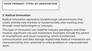 FOUR PRIMARY TYPES OF INNOVATION
3. Radical Innovation
Radical innovation represents breakthrough advancements that
create entirely new markets or fundamentally alter existing ones
through novel technologies or concepts.
This type of innovation can redefine industry paradigms and often
involves significant risk and investment. Examples include the advent
of smartphones and cloud computing, which transformed
communication and data storage respectively. Radical innovations are
characterized by their potential to solve problems in unprecedented
ways.
 