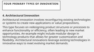 FOUR PRIMARY TYPES OF INNOVATION
4. Architectural Innovation
Architectural innovation involves reconfiguring existing technologies
or systems to create new applications or value propositions.
This type focuses on redesigning product structures or processes to
enhance functionality or efficiency, often leading to new market
opportunities. An example might include modular design in
technology products that allows for greater customization and
flexibility. Architectural innovations leverage existing technologies in
innovative ways to meet evolving market demands.
 