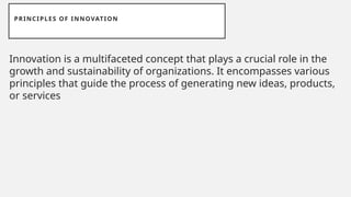 PRINCIPLES OF INNOVATION
Innovation is a multifaceted concept that plays a crucial role in the
growth and sustainability of organizations. It encompasses various
principles that guide the process of generating new ideas, products,
or services
 