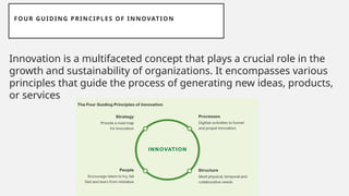 FOUR GUIDING PRINCIPLES OF INNOVATION
Innovation is a multifaceted concept that plays a crucial role in the
growth and sustainability of organizations. It encompasses various
principles that guide the process of generating new ideas, products,
or services
 